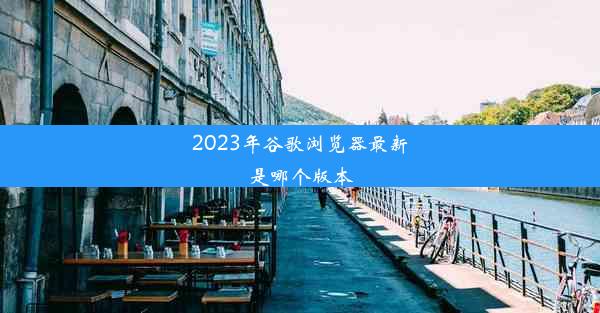 2023年谷歌浏览器最新是哪个版本