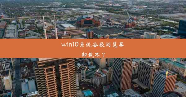 win10系统谷歌浏览器卸载不了