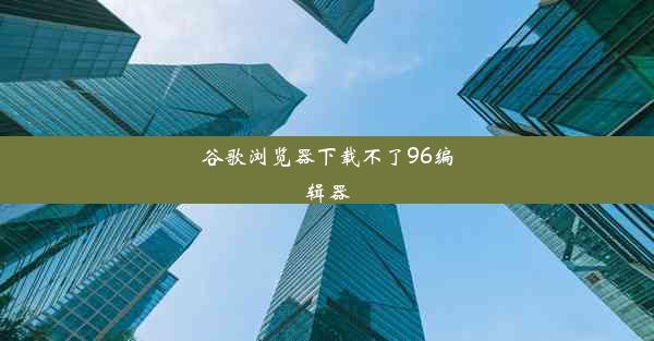 谷歌浏览器下载不了96编辑器