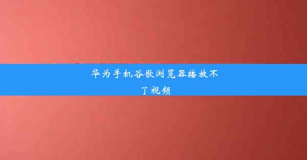 华为手机谷歌浏览器播放不了视频