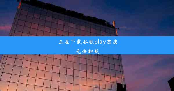 三星下载谷歌play商店无法卸载