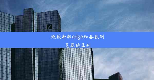 微软新版edge和谷歌浏览器的区别