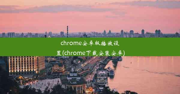 chrome安卓版播放设置(chrome下载安装安卓)