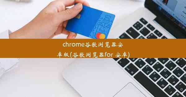 chrome谷歌浏览器安卓版(谷歌浏览器for 安卓)