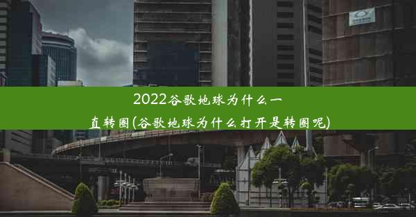 2022谷歌地球为什么一直转圈(谷歌地球为什么打开是转圈呢)