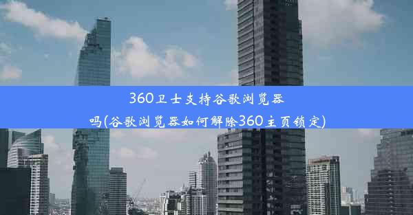 360卫士支持谷歌浏览器吗(谷歌浏览器如何解除360主页锁定)