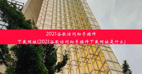 2021谷歌访问助手插件下载网址(2021谷歌访问助手插件下载网址是什么)