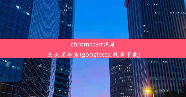 chromecast投屏怎么用华为(googlecast投屏下载)