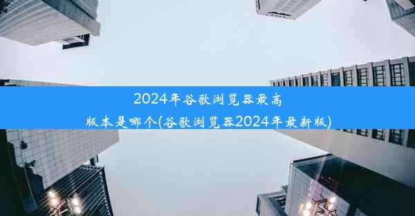 2024年谷歌浏览器最高版本是哪个(谷歌浏览器2024年最新版)