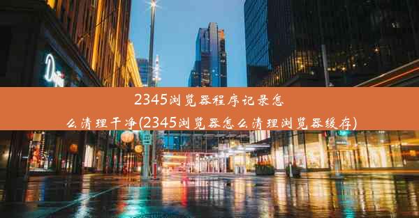 2345浏览器程序记录怎么清理干净(2345浏览器怎么清理浏览器缓存)