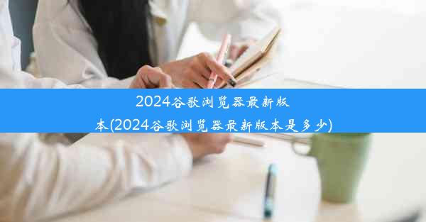 2024谷歌浏览器最新版本(2024谷歌浏览器最新版本是多少)