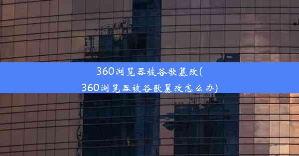 360浏览器被谷歌篡改(360浏览器被谷歌篡改怎么办)