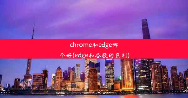 chrome和edge哪个好(edge和谷歌的区别)