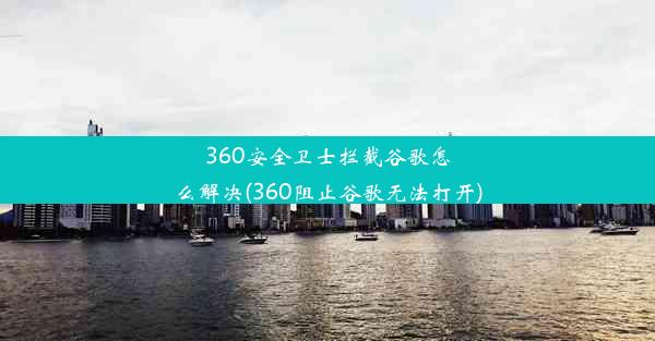 360安全卫士拦截谷歌怎么解决(360阻止谷歌无法打开)