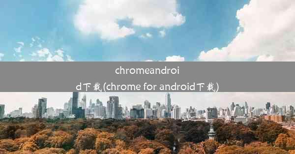 chromeandroid下载(chrome for android下载)