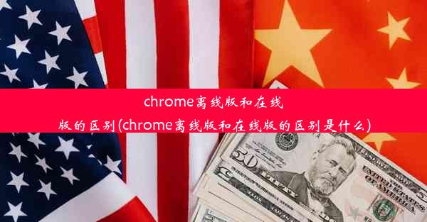 chrome离线版和在线版的区别(chrome离线版和在线版的区别是什么)