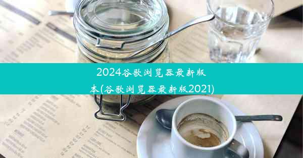 2024谷歌浏览器最新版本(谷歌浏览器最新版2021)