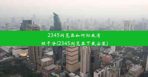 2345浏览器如何彻底清理干净(2345浏览器下载安装)