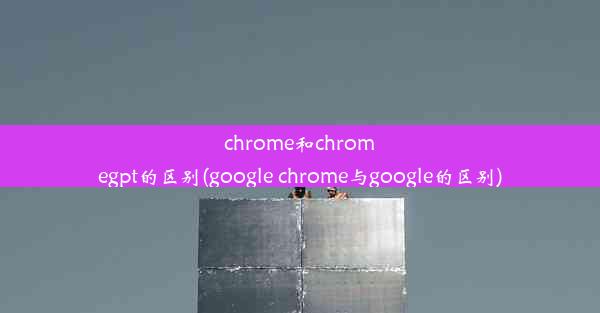 chrome和chromegpt的区别(google chrome与google的区别)