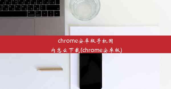 chrome安卓版手机国内怎么下载(chrome安卓版)