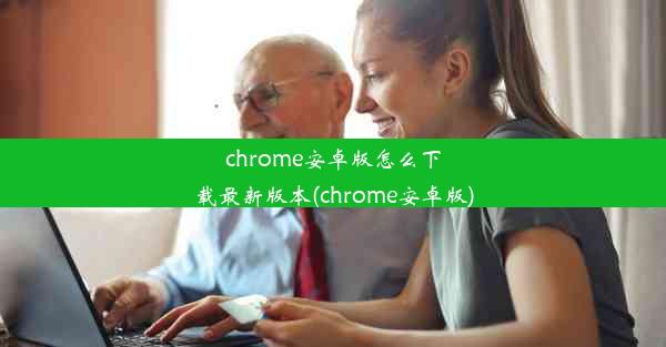 chrome安卓版怎么下载最新版本(chrome安卓版)