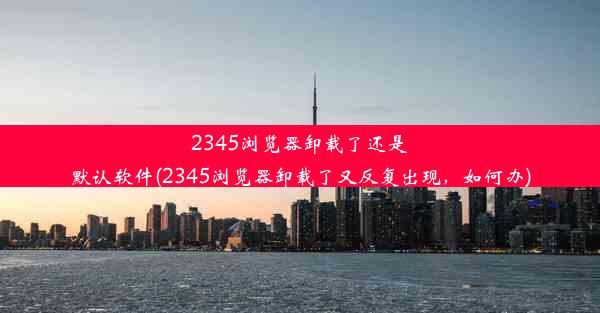 2345浏览器卸载了还是默认软件(2345浏览器卸载了又反复出现，如何办)