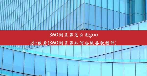 360浏览器怎么用google搜索(360浏览器如何安装谷歌插件)