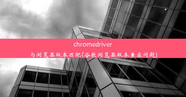 chromedriver与浏览器版本匹配(谷歌浏览器版本兼容问题)