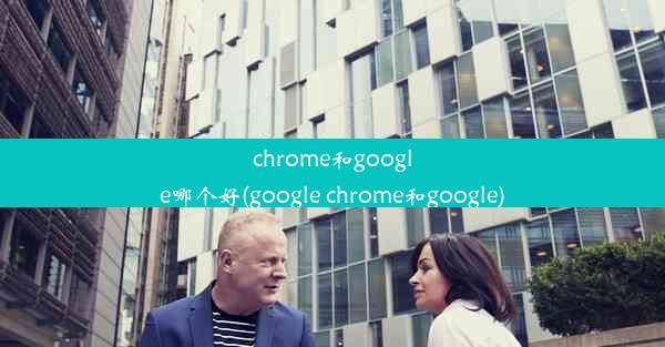 chrome和google哪个好(google chrome和google)