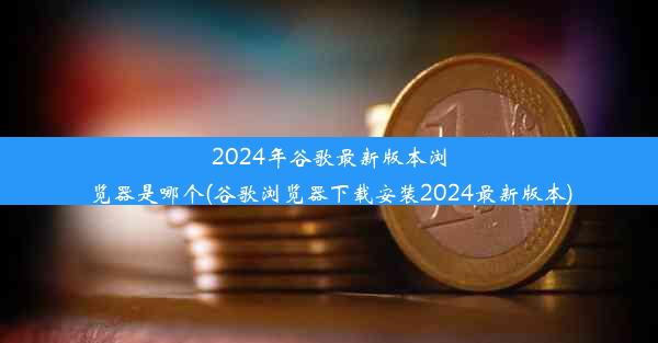 2024年谷歌最新版本浏览器是哪个(谷歌浏览器下载安装2024最新版本)