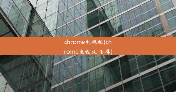 chrome电视版(chrome电视版 全屏)