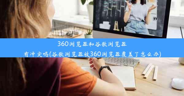 360浏览器和谷歌浏览器有冲突吗(谷歌浏览器被360浏览器覆盖了怎么办)