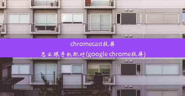 chromecast投屏怎么跟手机配对(google chrome投屏)