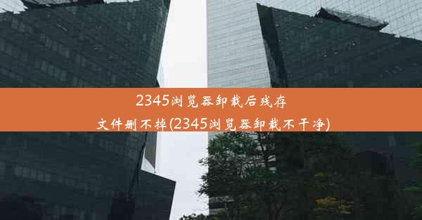 2345浏览器卸载后残存文件删不掉(2345浏览器卸载不干净)