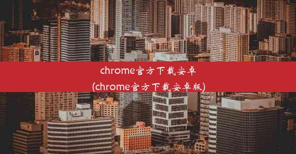 chrome官方下载安卓(chrome官方下载安卓版)