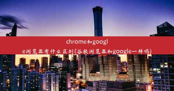 chrome和google浏览器有什么区别(谷歌浏览器和google一样吗)