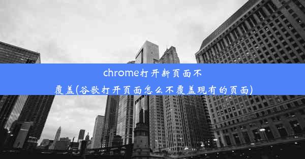 chrome打开新页面不覆盖(谷歌打开页面怎么不覆盖现有的页面)