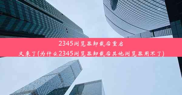 2345浏览器卸载后重启又来了(为什么2345浏览器卸载后其他浏览器用不了)