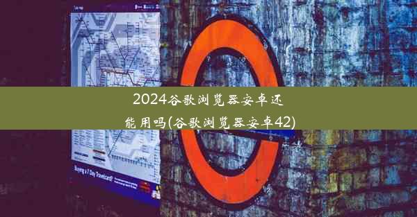 2024谷歌浏览器安卓还能用吗(谷歌浏览器安卓42)