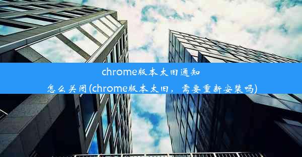 chrome版本太旧通知怎么关闭(chrome版本太旧，需要重新安装吗)