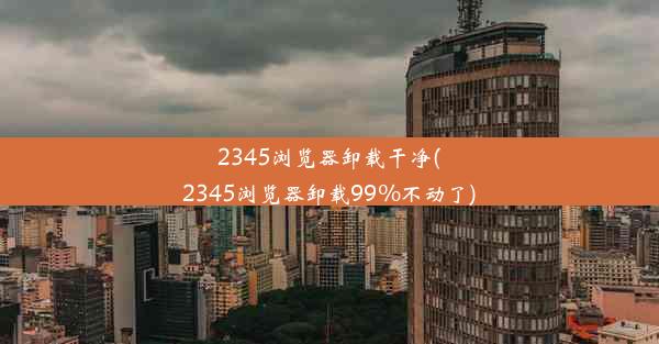 2345浏览器卸载干净(2345浏览器卸载99%不动了)