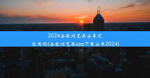 2024谷歌浏览器安卓还能用吗(谷歌浏览器app下载安卓2024)