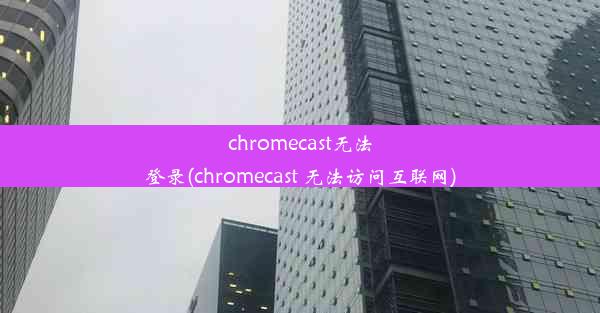 chromecast无法登录(chromecast 无法访问互联网)