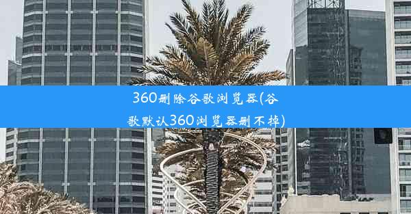 360删除谷歌浏览器(谷歌默认360浏览器删不掉)