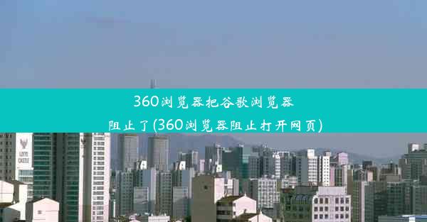 360浏览器把谷歌浏览器阻止了(360浏览器阻止打开网页)