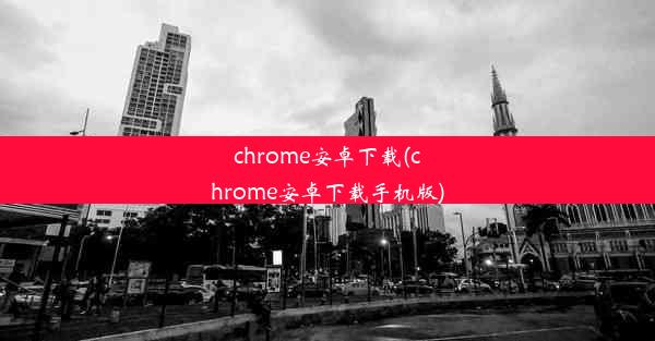 chrome安卓下载(chrome安卓下载手机版)