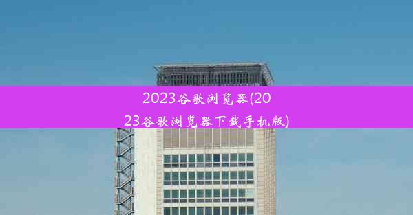 2023谷歌浏览器(2023谷歌浏览器下载手机版)