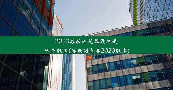 2023谷歌浏览器最新是哪个版本(谷歌浏览器2020版本)