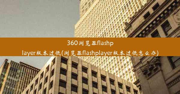 360浏览器flashplayer版本过低(浏览器flashplayer版本过低怎么办)