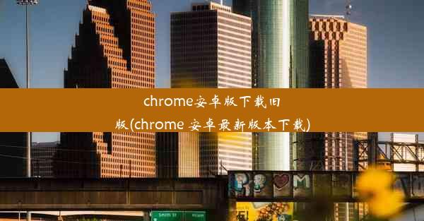 chrome安卓版下载旧版(chrome 安卓最新版本下载)